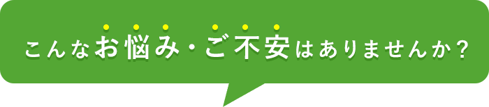 こんなお悩み・ご不安はありませんか？